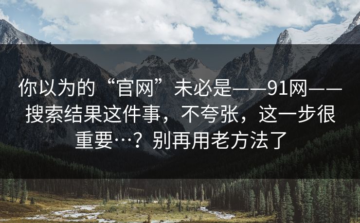 你以为的“官网”未必是——91网——搜索结果这件事，不夸张，这一步很重要…？别再用老方法了  第1张