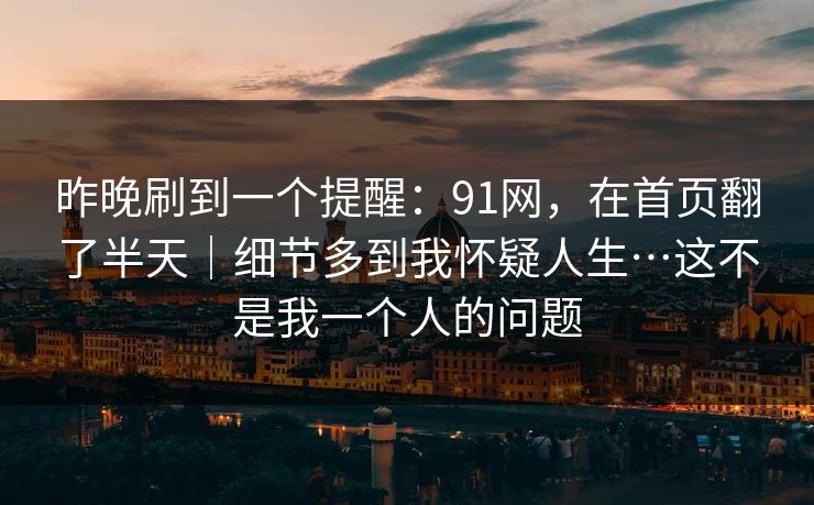 昨晚刷到一个提醒:91网,在首页翻了半天|细节多到我怀疑人生…这不是我一个人的问题 第1张 昨晚刷到一个提醒:91网,在首页翻了半天|细节多到我怀疑人生…这不是我一个人的问题 第1张