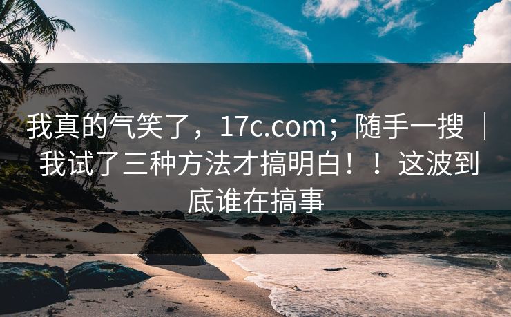 我真的气笑了,17c.com;随手一搜 | 我试了三种方法才搞明白!!这波到底谁在搞事 第1张 我真的气笑了,17c.com;随手一搜 | 我试了三种方法才搞明白!!这波到底谁在搞事 第1张