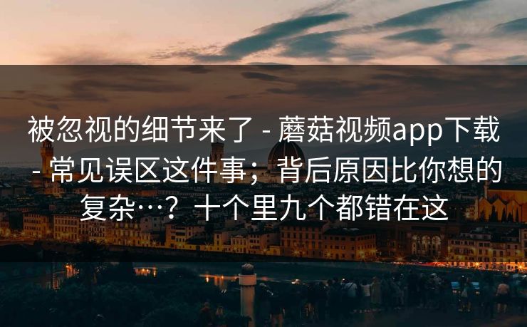 被忽视的细节来了 - 蘑菇视频app下载 常见误区这件事；背后原因比你想的复杂…？十个里九个都错在这  第1张