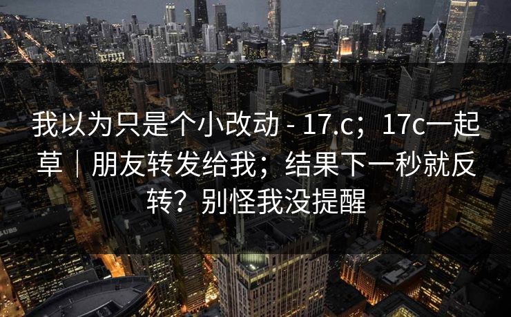 我以为只是个小改动 - 17.c；17c一起草｜朋友转发给我；结果下一秒就反转？别怪我没提醒  第1张
