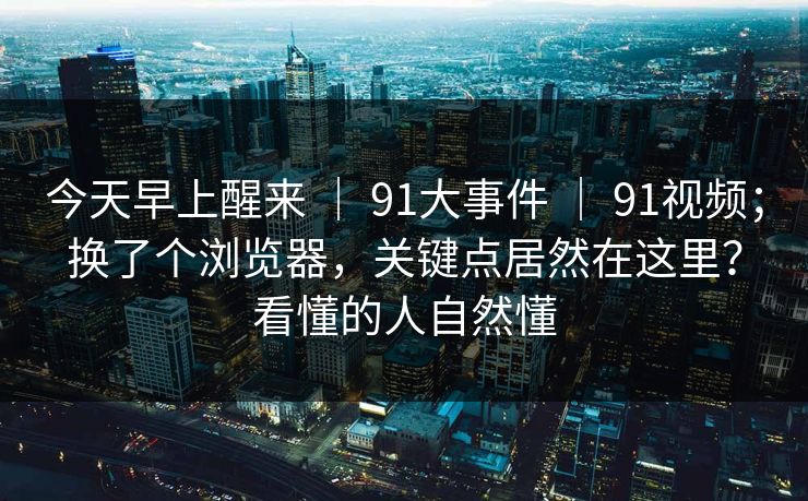 今天早上醒来 ｜ 91大事件 91视频；换了个浏览器，关键点居然在这里？看懂的人自然懂  第1张